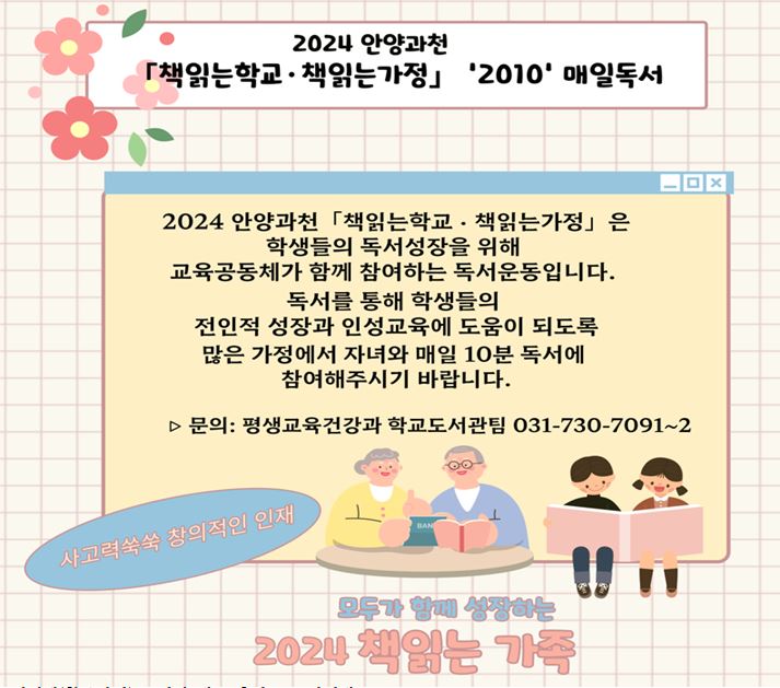 2024 안양과천 「책읽는학교· 책읽는가정」 '2010' 매일독서 2024 안양과천「책읽는학교 · 책읽는가정」 은 학생들의 독서성장을 위해 교육공동체가 함께 참여하는 독서운동입니다. 독서를 통해 학생들의 전인적 성장과 인성교육에 도움이 되도록 많은 가정에서 자녀와 매일 10분 독서에 참여해주시기 바랍니다.  ▷ 문의: 평생교육건강과 학교도서관팀 031-730-7091~2 사고력쑥쑥 창의적인 인재  모두가 함에 성장하는 2024 책읽는 가족